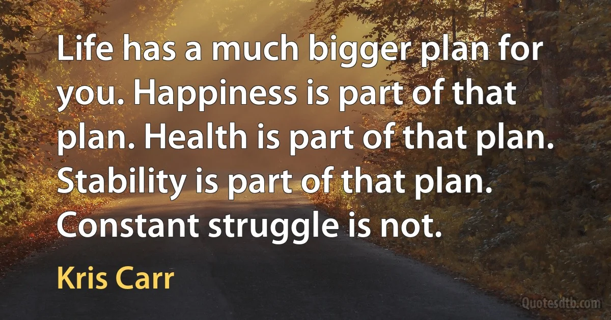 Life has a much bigger plan for you. Happiness is part of that plan. Health is part of that plan. Stability is part of that plan. Constant struggle is not. (Kris Carr)