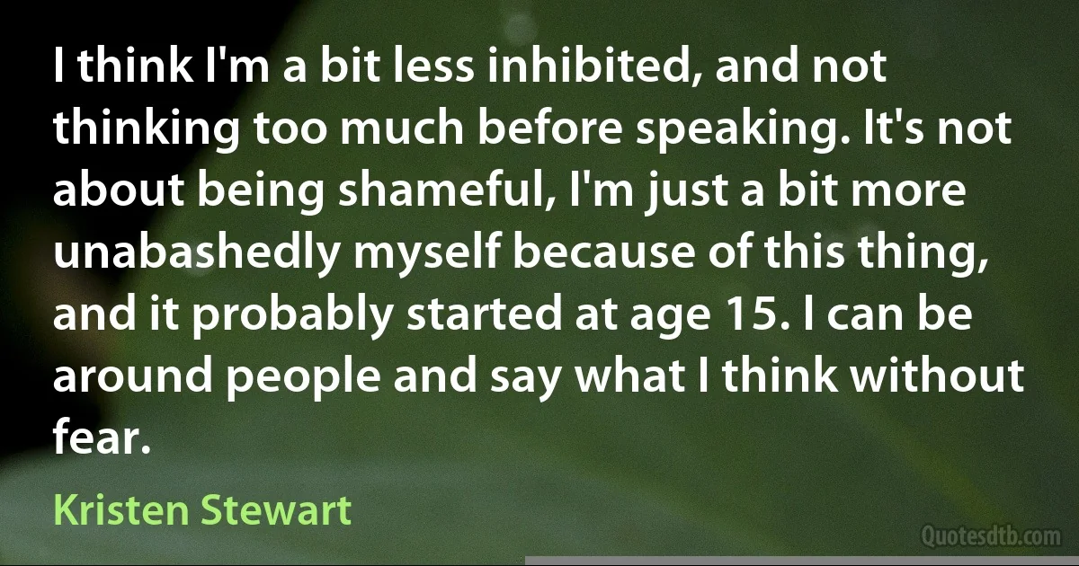 I think I'm a bit less inhibited, and not thinking too much before speaking. It's not about being shameful, I'm just a bit more unabashedly myself because of this thing, and it probably started at age 15. I can be around people and say what I think without fear. (Kristen Stewart)