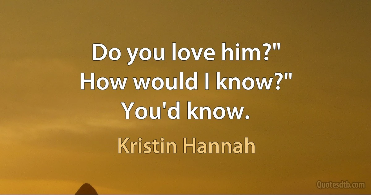 Do you love him?"
How would I know?"
You'd know. (Kristin Hannah)