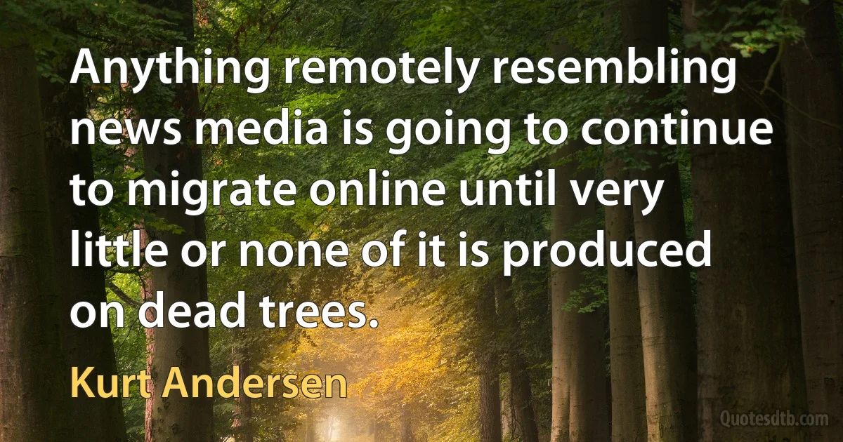 Anything remotely resembling news media is going to continue to migrate online until very little or none of it is produced on dead trees. (Kurt Andersen)