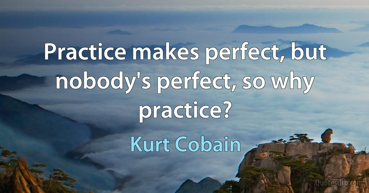 Practice makes perfect, but nobody's perfect, so why practice? (Kurt Cobain)