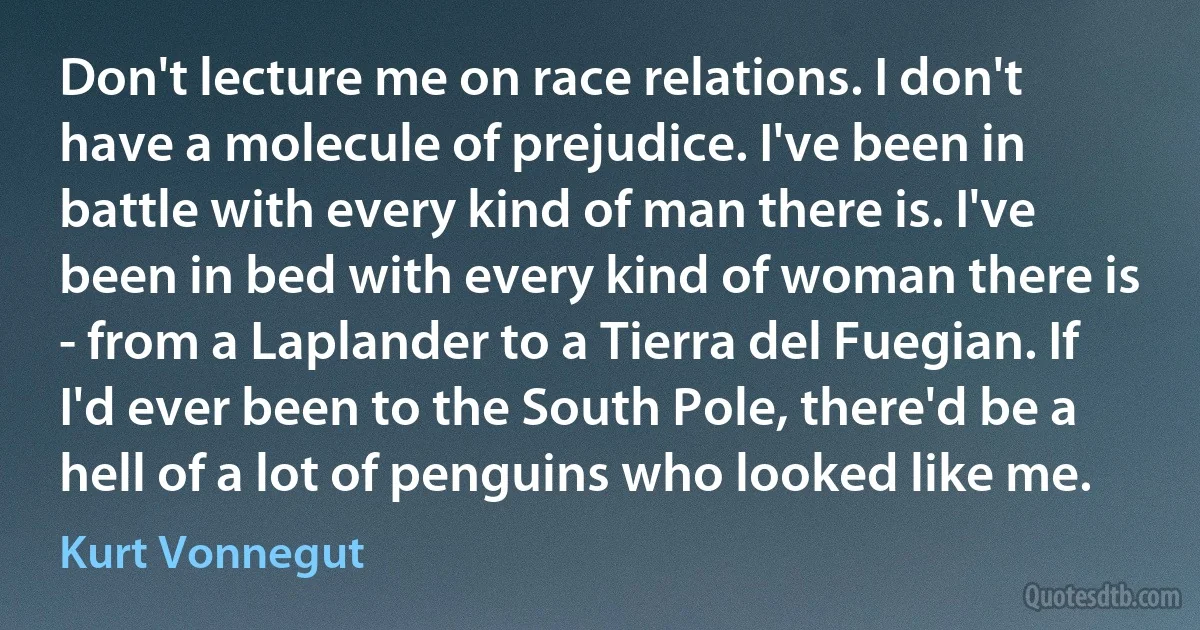 Don't lecture me on race relations. I don't have a molecule of prejudice. I've been in battle with every kind of man there is. I've been in bed with every kind of woman there is - from a Laplander to a Tierra del Fuegian. If I'd ever been to the South Pole, there'd be a hell of a lot of penguins who looked like me. (Kurt Vonnegut)