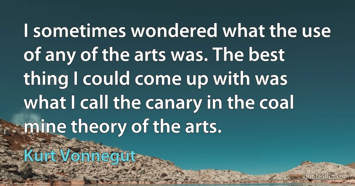 I sometimes wondered what the use of any of the arts was. The best thing I could come up with was what I call the canary in the coal mine theory of the arts. (Kurt Vonnegut)