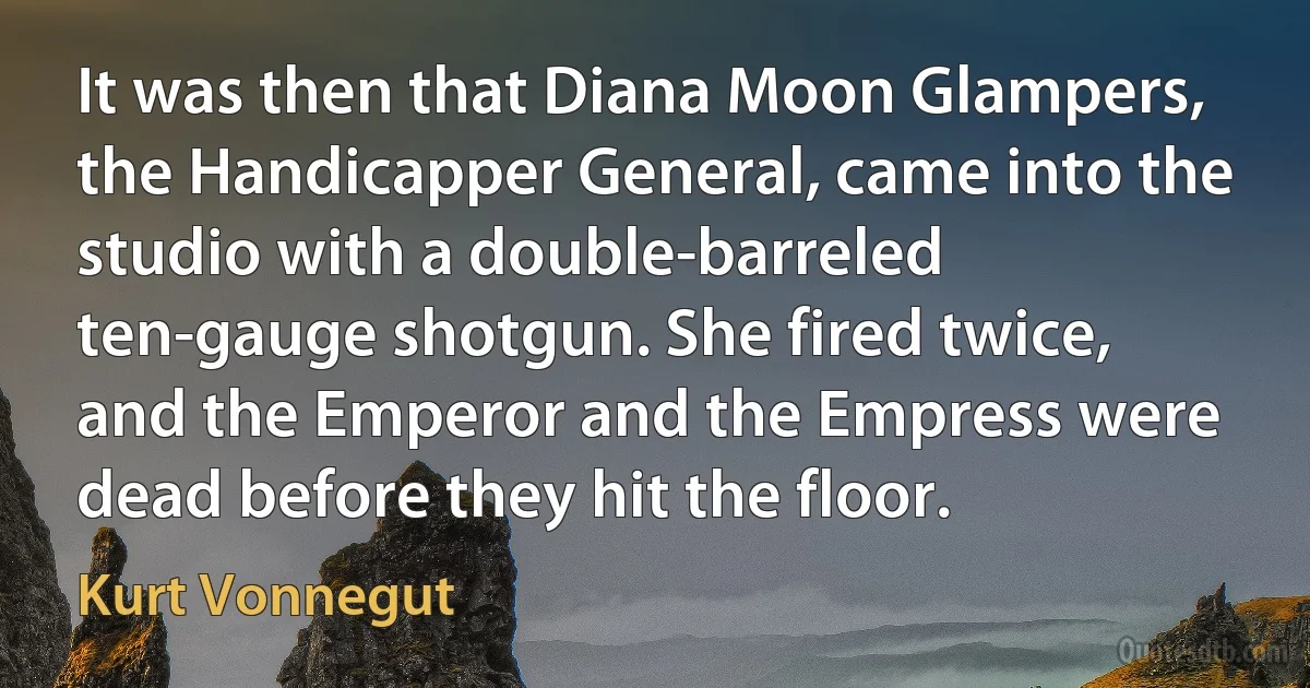 It was then that Diana Moon Glampers, the Handicapper General, came into the studio with a double-barreled ten-gauge shotgun. She fired twice, and the Emperor and the Empress were dead before they hit the floor. (Kurt Vonnegut)