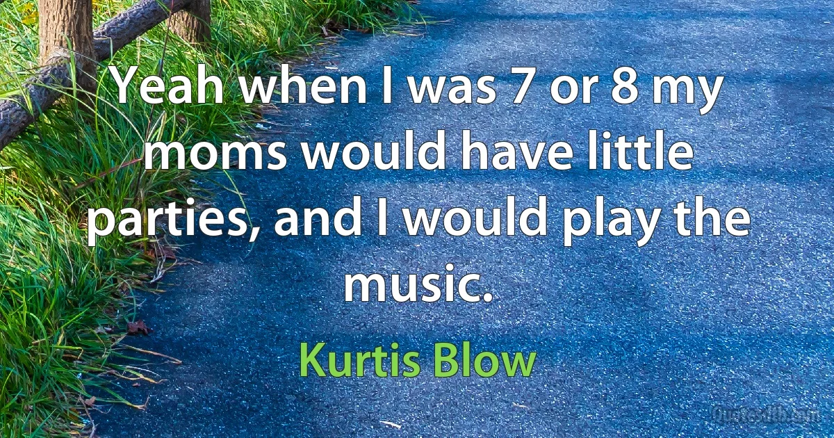 Yeah when I was 7 or 8 my moms would have little parties, and I would play the music. (Kurtis Blow)