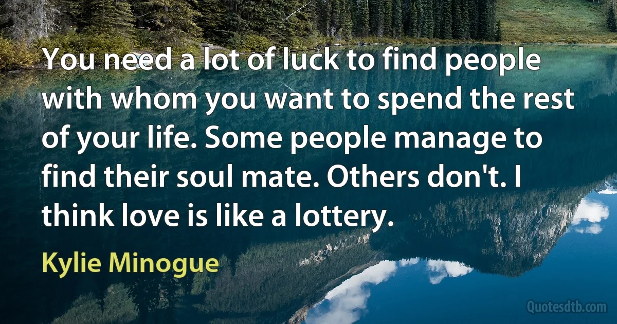 You need a lot of luck to find people with whom you want to spend the rest of your life. Some people manage to find their soul mate. Others don't. I think love is like a lottery. (Kylie Minogue)