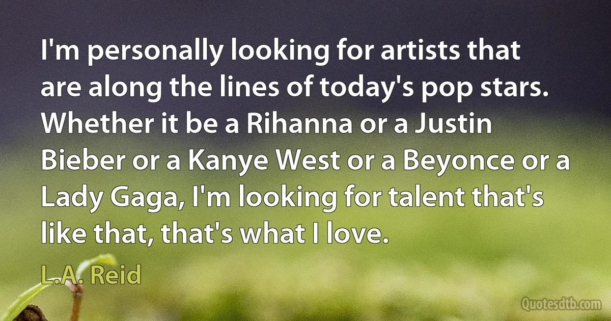 I'm personally looking for artists that are along the lines of today's pop stars. Whether it be a Rihanna or a Justin Bieber or a Kanye West or a Beyonce or a Lady Gaga, I'm looking for talent that's like that, that's what I love. (L.A. Reid)