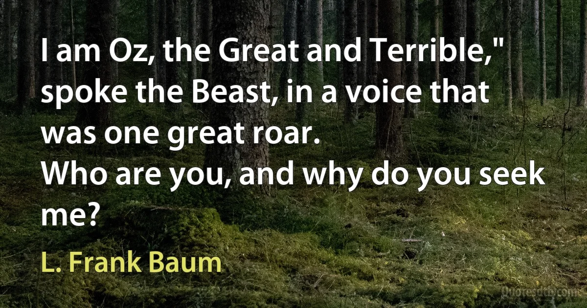 I am Oz, the Great and Terrible,"
spoke the Beast, in a voice that was one great roar.
Who are you, and why do you seek me? (L. Frank Baum)