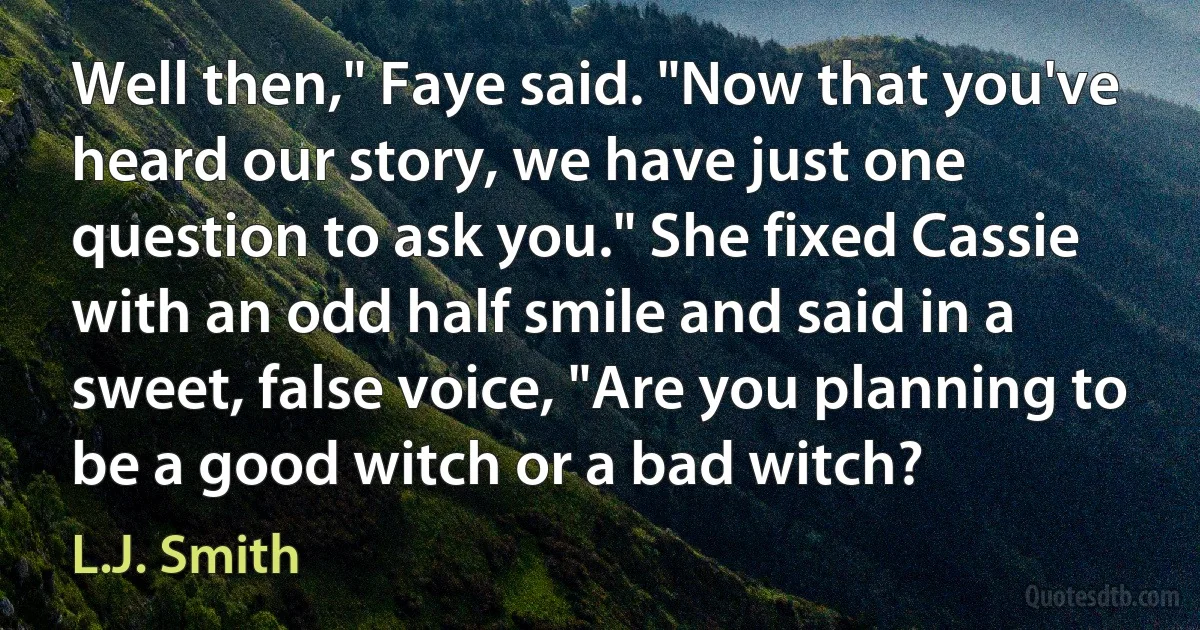 Well then," Faye said. "Now that you've heard our story, we have just one question to ask you." She fixed Cassie with an odd half smile and said in a sweet, false voice, "Are you planning to be a good witch or a bad witch? (L.J. Smith)