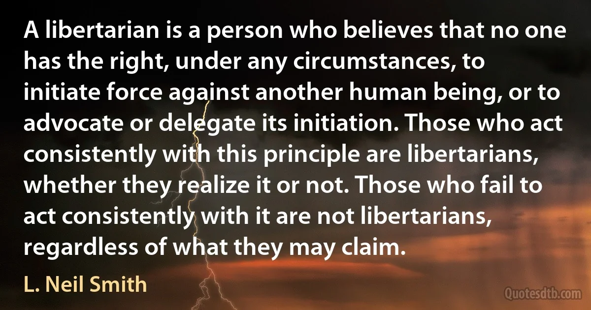 A libertarian is a person who believes that no one has the right, under any circumstances, to initiate force against another human being, or to advocate or delegate its initiation. Those who act consistently with this principle are libertarians, whether they realize it or not. Those who fail to act consistently with it are not libertarians, regardless of what they may claim. (L. Neil Smith)