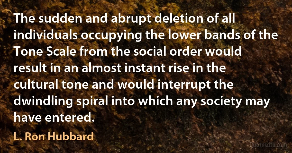 The sudden and abrupt deletion of all individuals occupying the lower bands of the Tone Scale from the social order would result in an almost instant rise in the cultural tone and would interrupt the dwindling spiral into which any society may have entered. (L. Ron Hubbard)