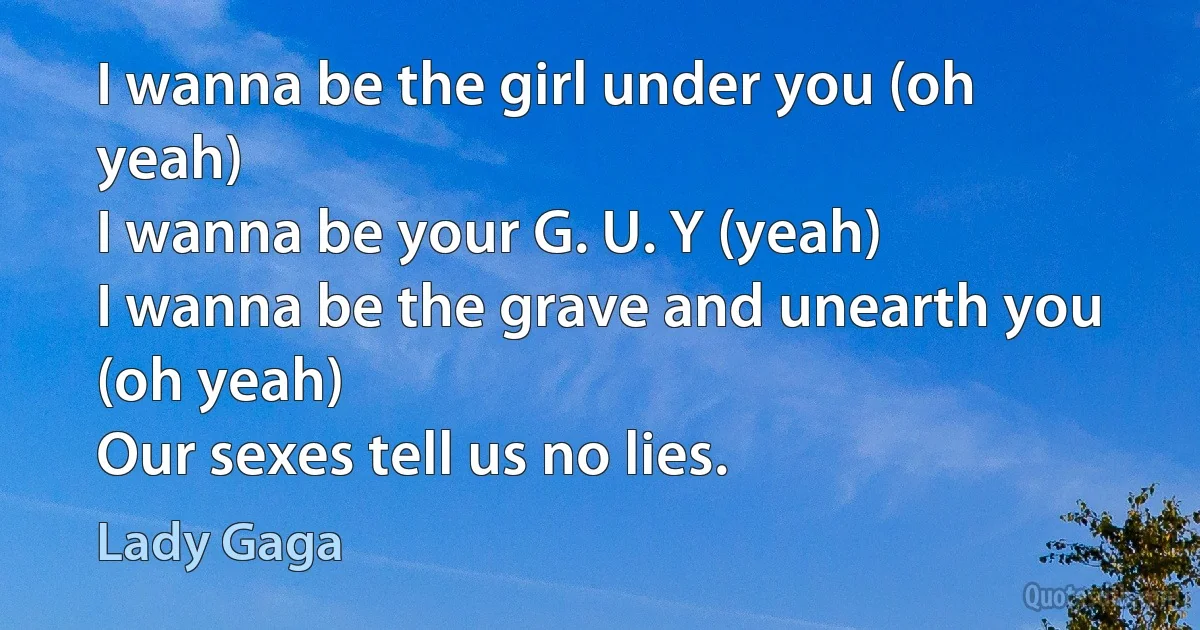 I wanna be the girl under you (oh yeah)
I wanna be your G. U. Y (yeah)
I wanna be the grave and unearth you (oh yeah)
Our sexes tell us no lies. (Lady Gaga)