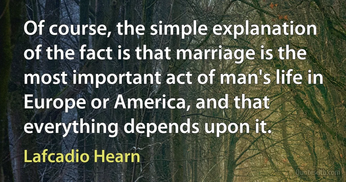 Of course, the simple explanation of the fact is that marriage is the most important act of man's life in Europe or America, and that everything depends upon it. (Lafcadio Hearn)