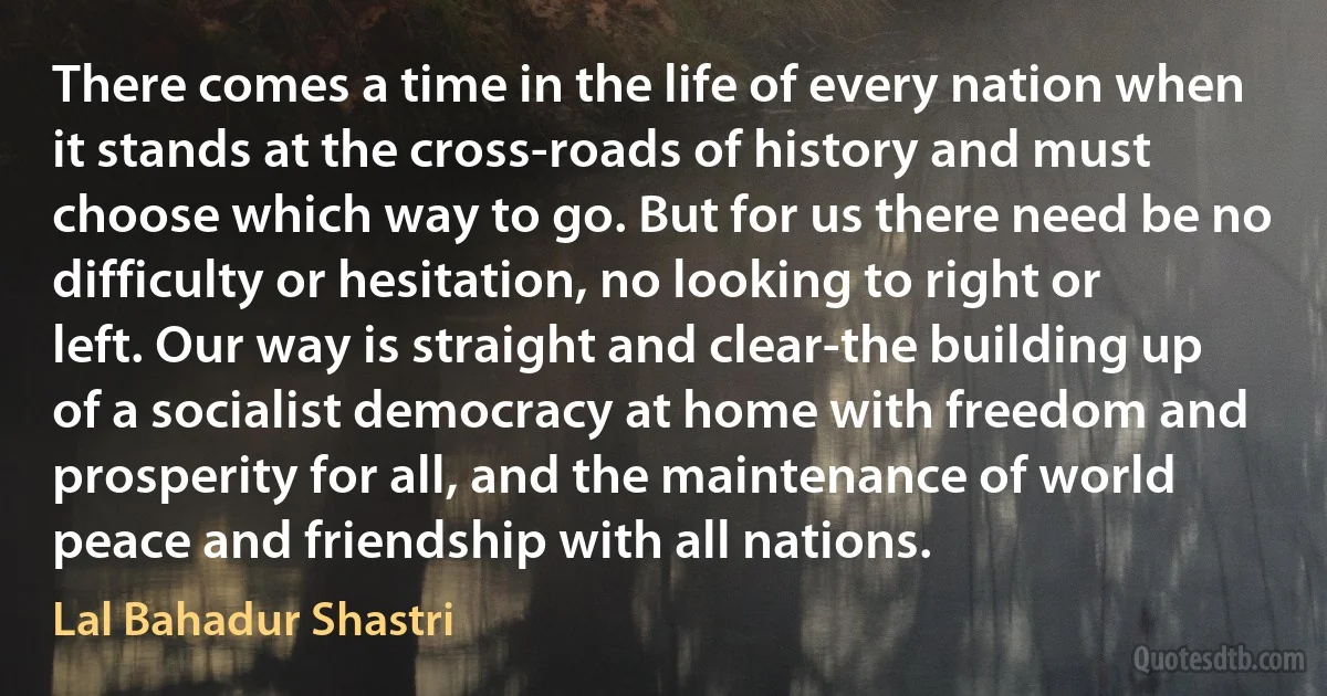 There comes a time in the life of every nation when it stands at the cross-roads of history and must choose which way to go. But for us there need be no difficulty or hesitation, no looking to right or left. Our way is straight and clear-the building up of a socialist democracy at home with freedom and prosperity for all, and the maintenance of world peace and friendship with all nations. (Lal Bahadur Shastri)