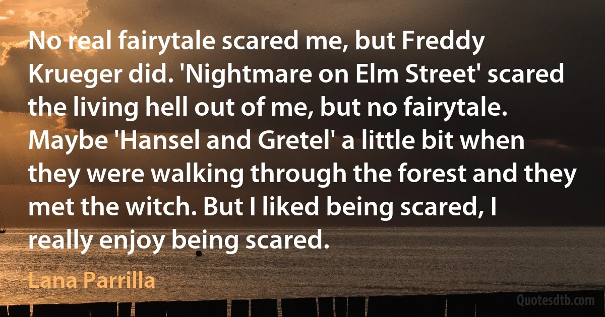 No real fairytale scared me, but Freddy Krueger did. 'Nightmare on Elm Street' scared the living hell out of me, but no fairytale. Maybe 'Hansel and Gretel' a little bit when they were walking through the forest and they met the witch. But I liked being scared, I really enjoy being scared. (Lana Parrilla)