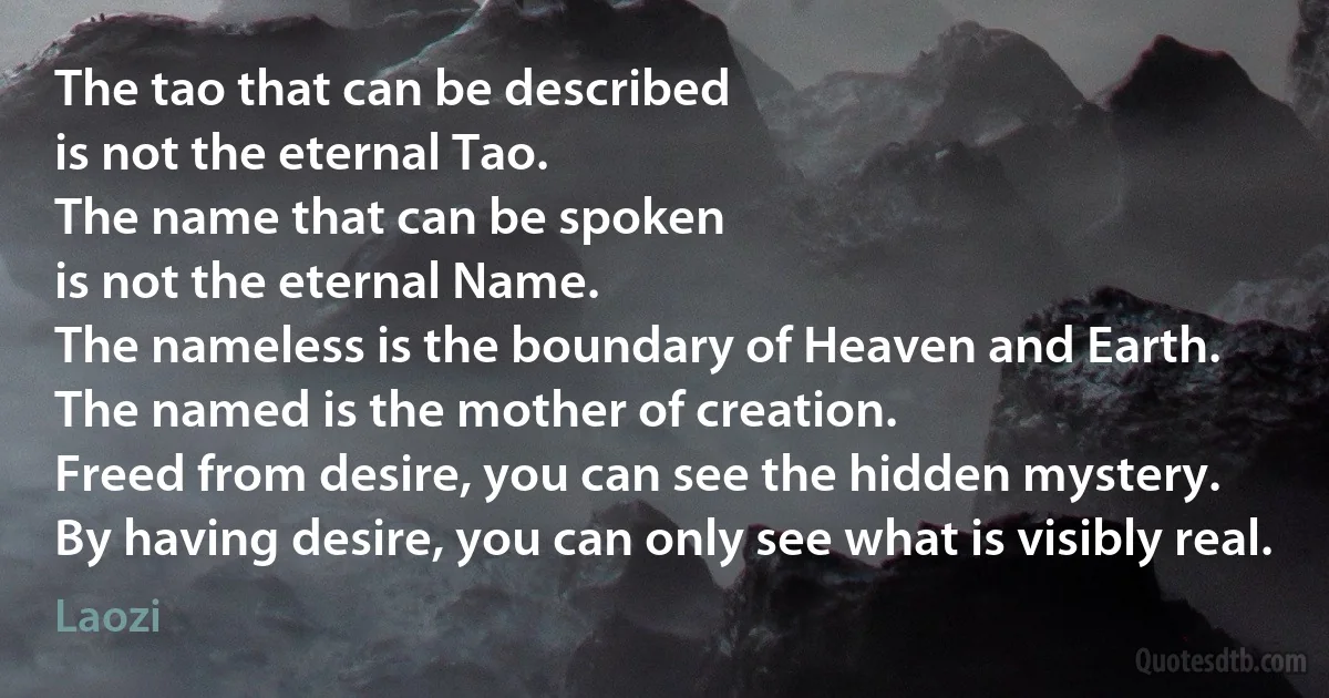 The tao that can be described
is not the eternal Tao.
The name that can be spoken
is not the eternal Name.
The nameless is the boundary of Heaven and Earth.
The named is the mother of creation.
Freed from desire, you can see the hidden mystery.
By having desire, you can only see what is visibly real. (Laozi)