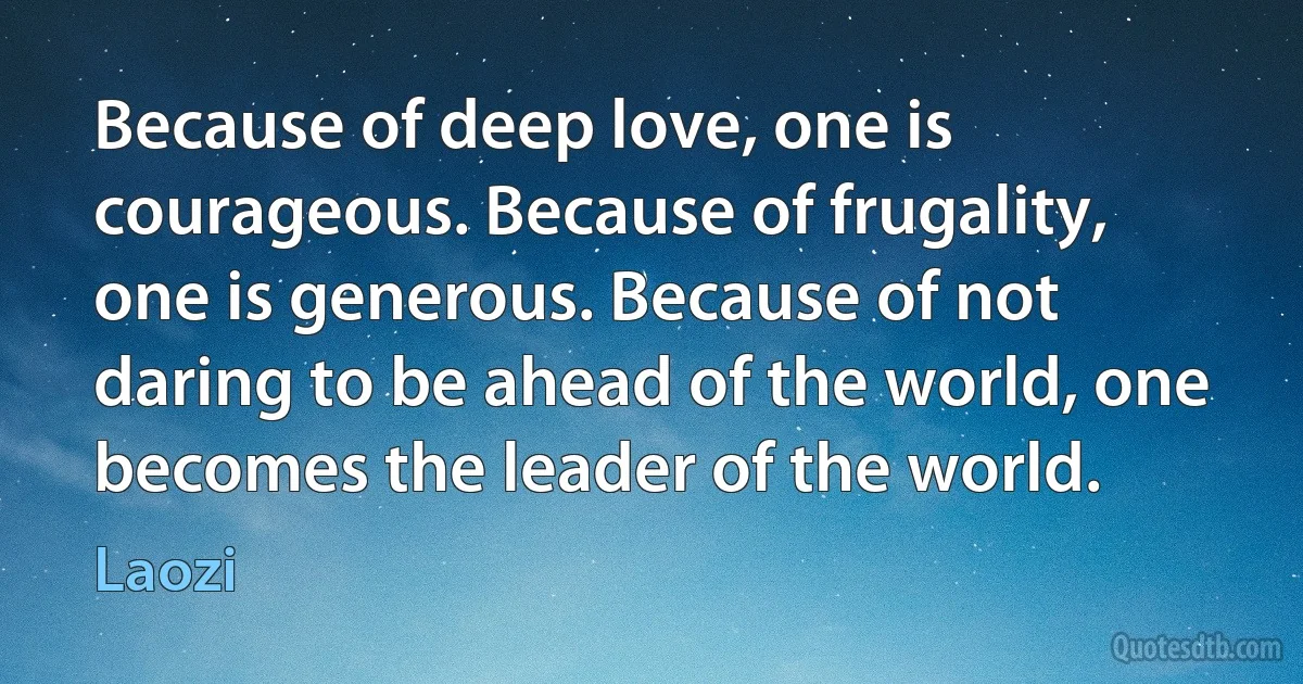 Because of deep love, one is courageous. Because of frugality, one is generous. Because of not daring to be ahead of the world, one becomes the leader of the world. (Laozi)