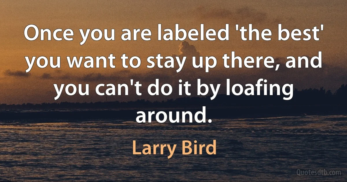 Once you are labeled 'the best' you want to stay up there, and you can't do it by loafing around. (Larry Bird)