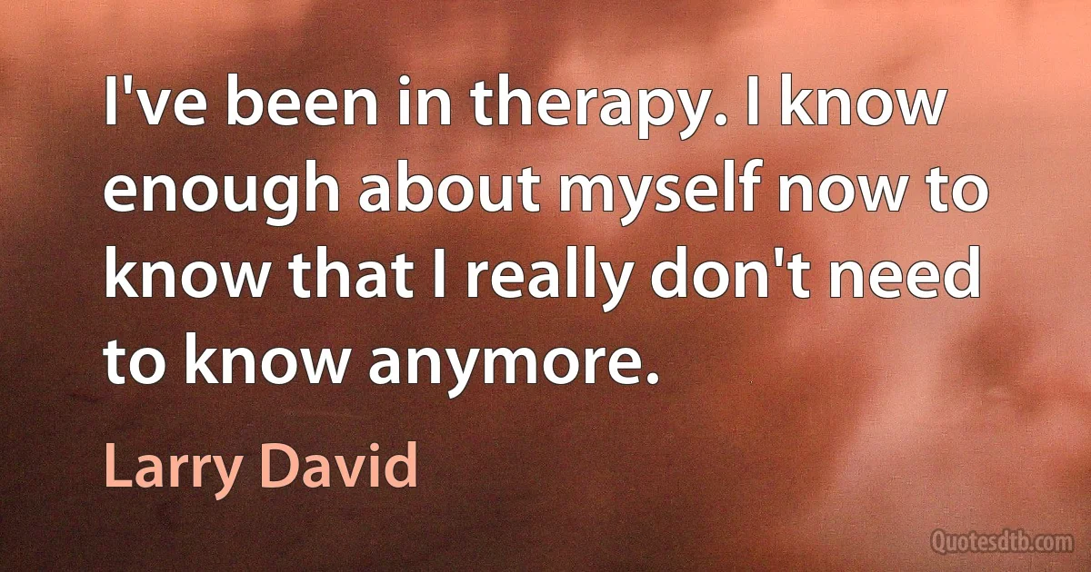 I've been in therapy. I know enough about myself now to know that I really don't need to know anymore. (Larry David)