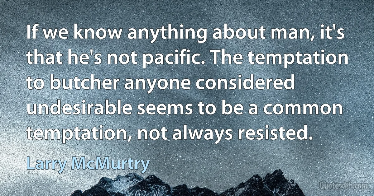 If we know anything about man, it's that he's not pacific. The temptation to butcher anyone considered undesirable seems to be a common temptation, not always resisted. (Larry McMurtry)