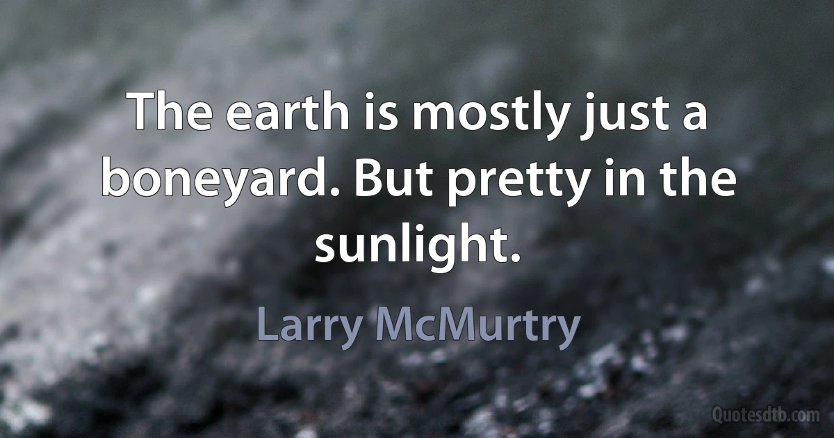 The earth is mostly just a boneyard. But pretty in the sunlight. (Larry McMurtry)