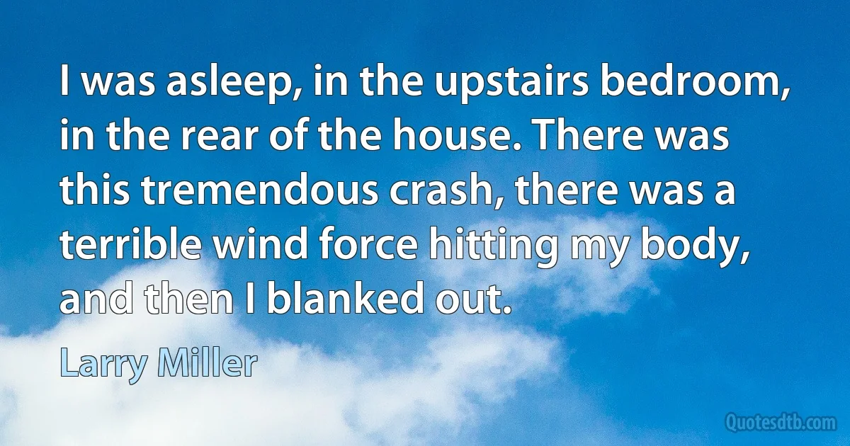 I was asleep, in the upstairs bedroom, in the rear of the house. There was this tremendous crash, there was a terrible wind force hitting my body, and then I blanked out. (Larry Miller)