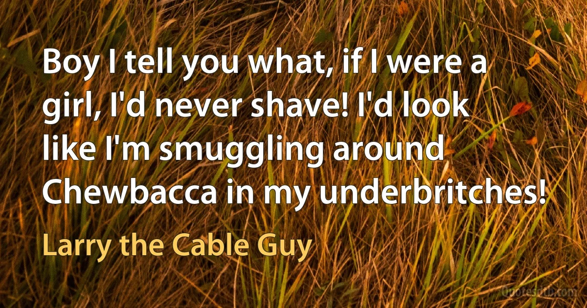 Boy I tell you what, if I were a girl, I'd never shave! I'd look like I'm smuggling around Chewbacca in my underbritches! (Larry the Cable Guy)