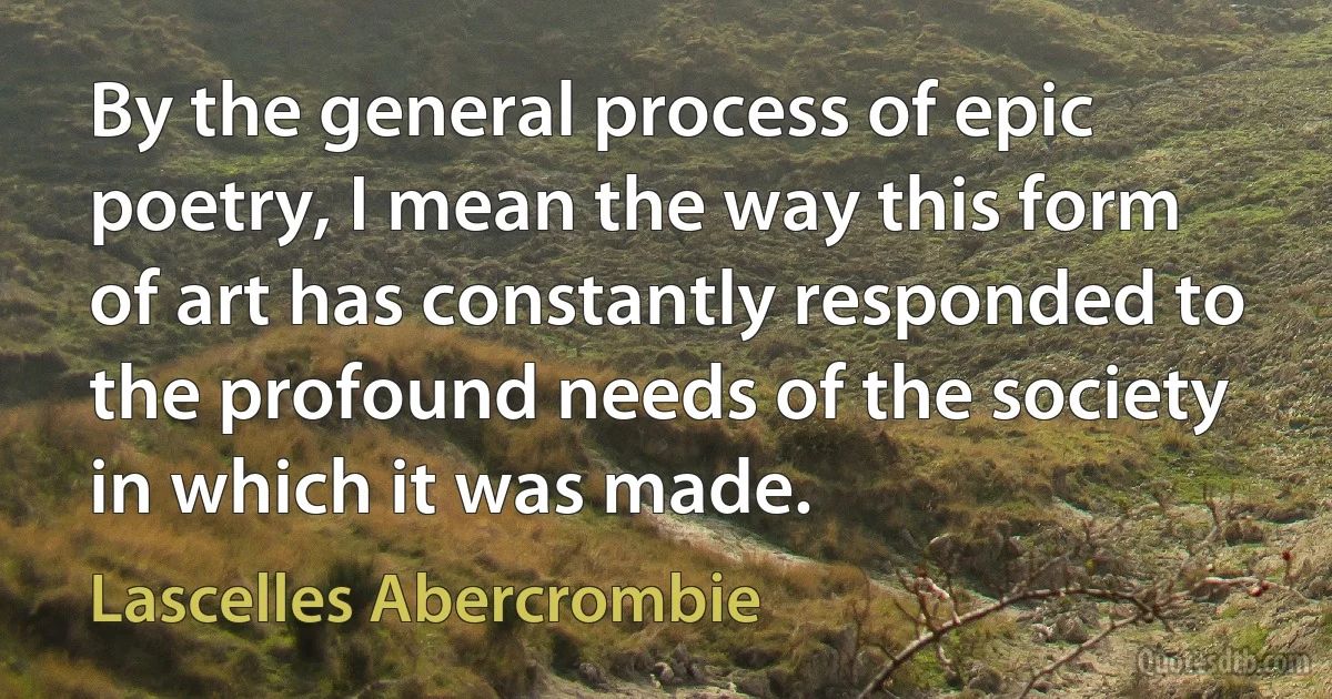 By the general process of epic poetry, I mean the way this form of art has constantly responded to the profound needs of the society in which it was made. (Lascelles Abercrombie)