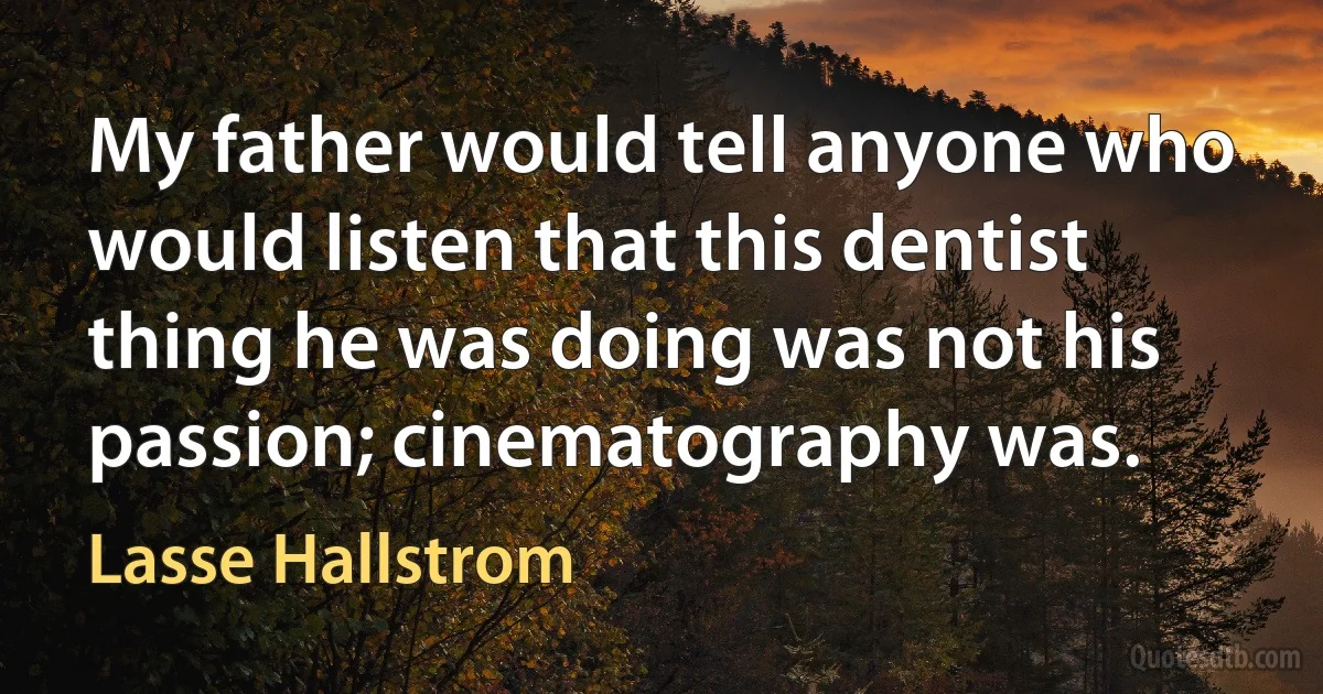 My father would tell anyone who would listen that this dentist thing he was doing was not his passion; cinematography was. (Lasse Hallstrom)