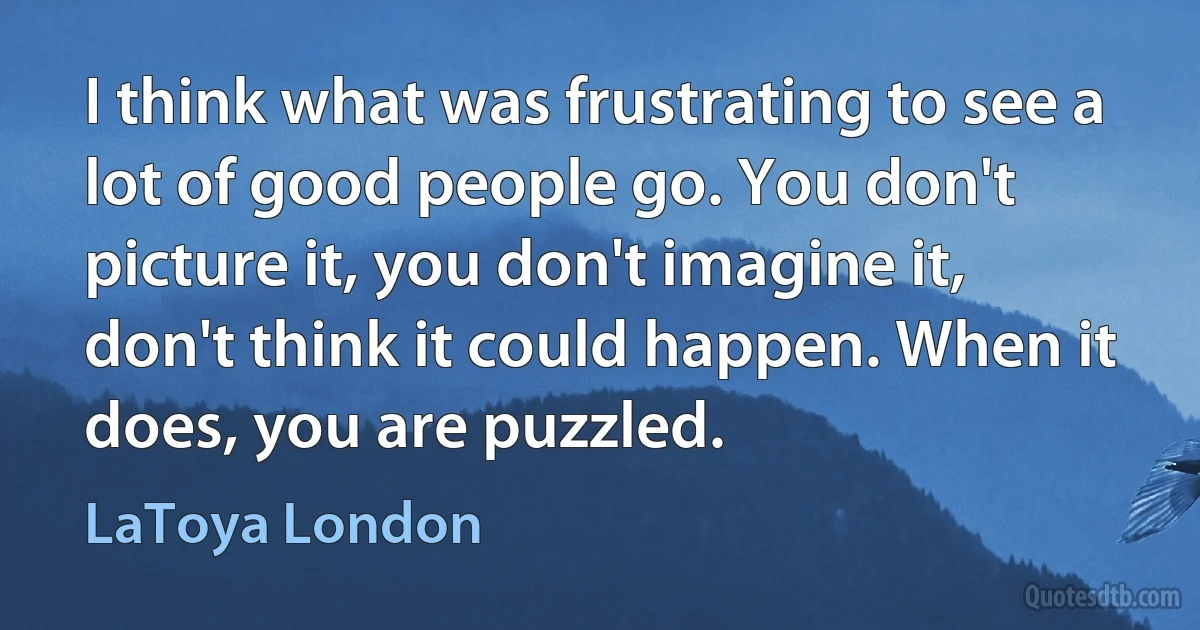 I think what was frustrating to see a lot of good people go. You don't picture it, you don't imagine it, don't think it could happen. When it does, you are puzzled. (LaToya London)