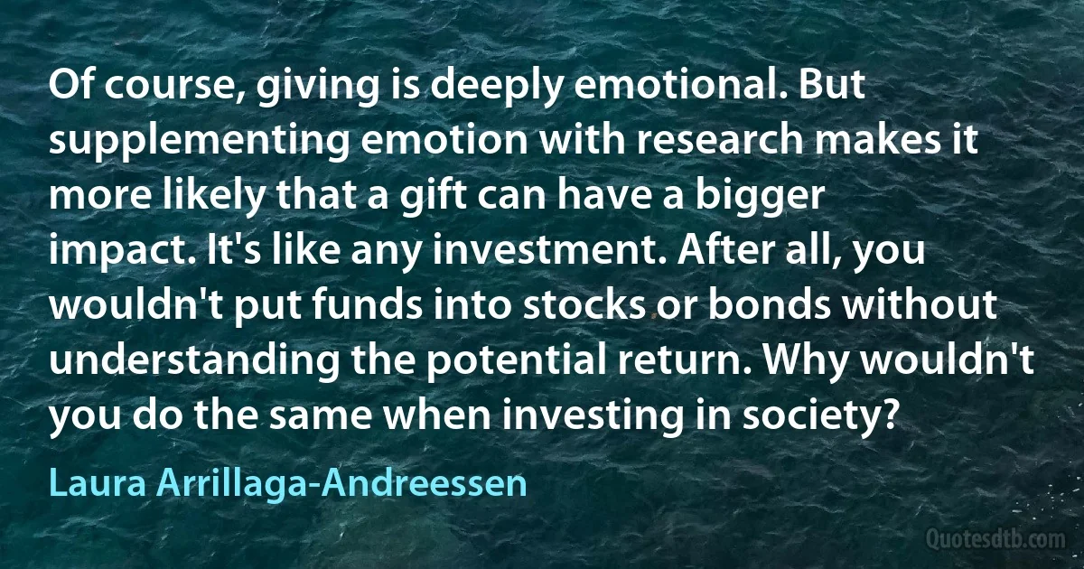 Of course, giving is deeply emotional. But supplementing emotion with research makes it more likely that a gift can have a bigger impact. It's like any investment. After all, you wouldn't put funds into stocks or bonds without understanding the potential return. Why wouldn't you do the same when investing in society? (Laura Arrillaga-Andreessen)