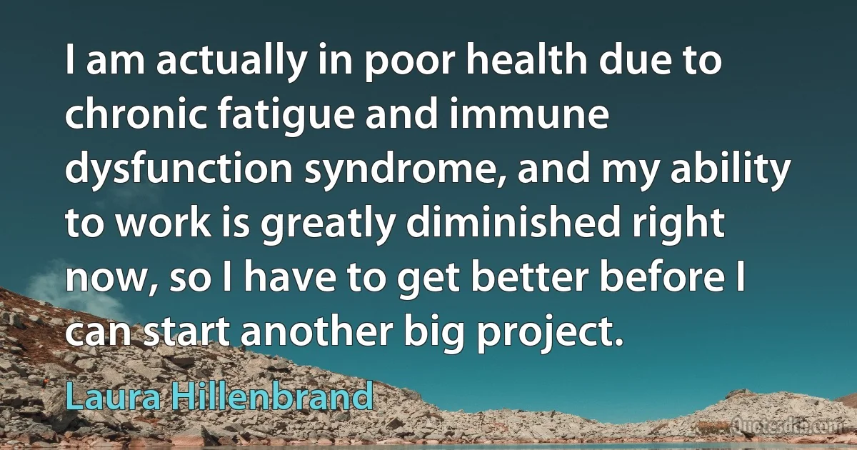 I am actually in poor health due to chronic fatigue and immune dysfunction syndrome, and my ability to work is greatly diminished right now, so I have to get better before I can start another big project. (Laura Hillenbrand)