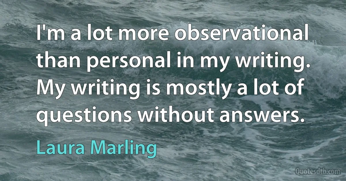 I'm a lot more observational than personal in my writing. My writing is mostly a lot of questions without answers. (Laura Marling)