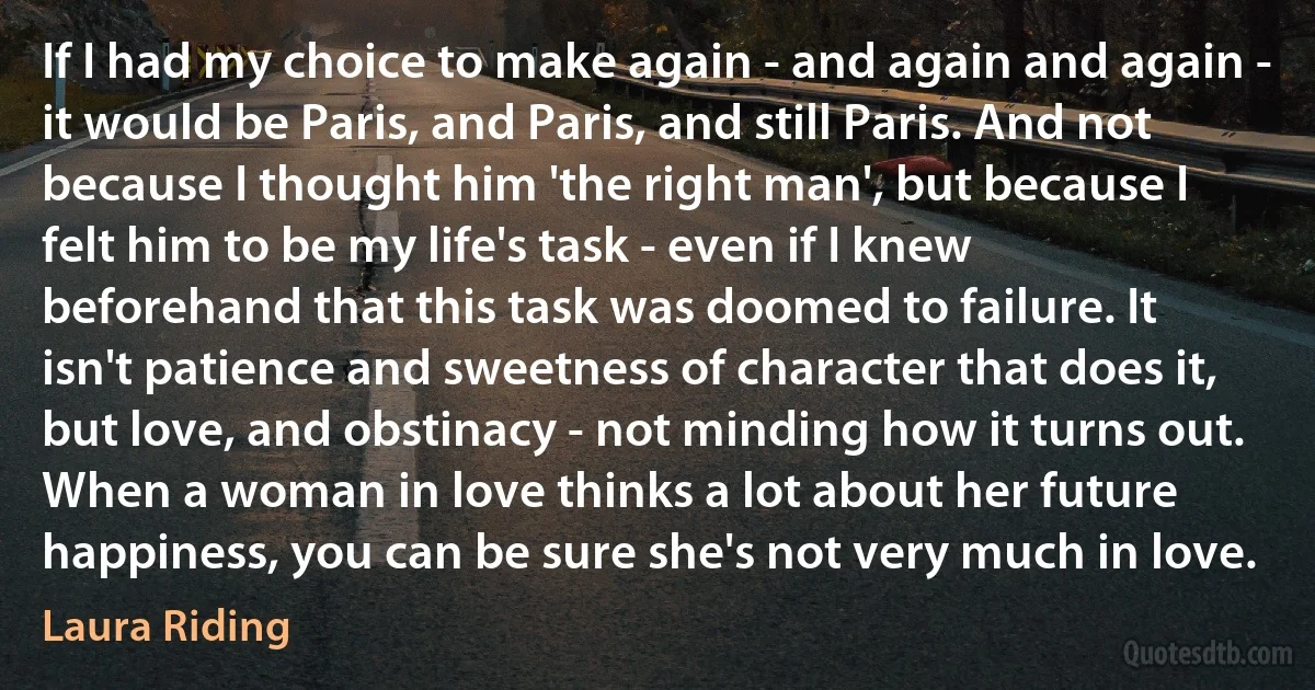 If I had my choice to make again - and again and again - it would be Paris, and Paris, and still Paris. And not because I thought him 'the right man', but because I felt him to be my life's task - even if I knew beforehand that this task was doomed to failure. It isn't patience and sweetness of character that does it, but love, and obstinacy - not minding how it turns out. When a woman in love thinks a lot about her future happiness, you can be sure she's not very much in love. (Laura Riding)