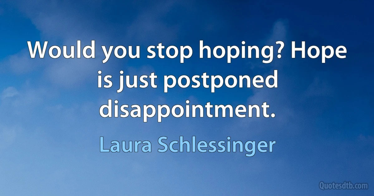 Would you stop hoping? Hope is just postponed disappointment. (Laura Schlessinger)