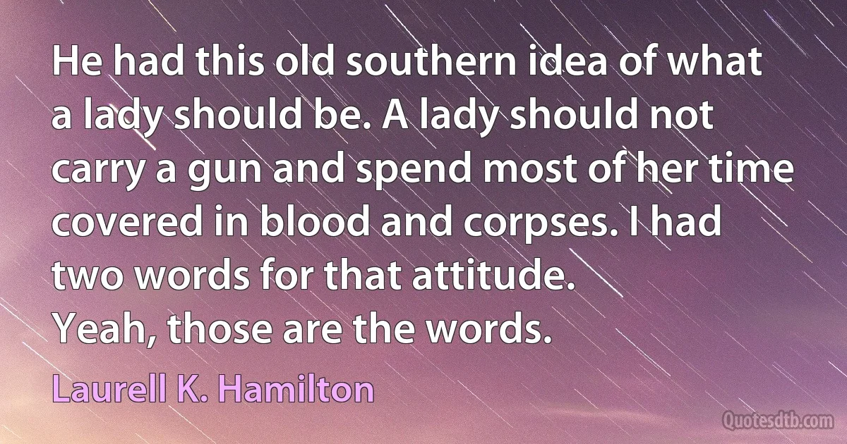 He had this old southern idea of what a lady should be. A lady should not carry a gun and spend most of her time covered in blood and corpses. I had two words for that attitude.
Yeah, those are the words. (Laurell K. Hamilton)