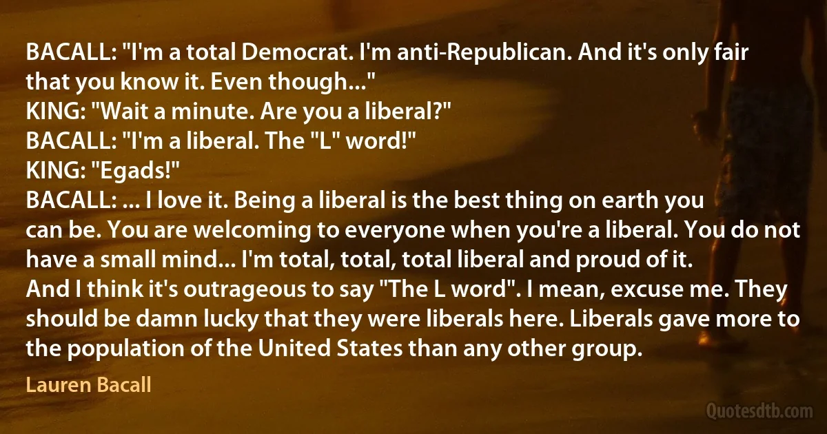 BACALL: "I'm a total Democrat. I'm anti-Republican. And it's only fair that you know it. Even though..."
KING: "Wait a minute. Are you a liberal?"
BACALL: "I'm a liberal. The "L" word!"
KING: "Egads!"
BACALL: ... I love it. Being a liberal is the best thing on earth you can be. You are welcoming to everyone when you're a liberal. You do not have a small mind... I'm total, total, total liberal and proud of it. And I think it's outrageous to say "The L word". I mean, excuse me. They should be damn lucky that they were liberals here. Liberals gave more to the population of the United States than any other group. (Lauren Bacall)