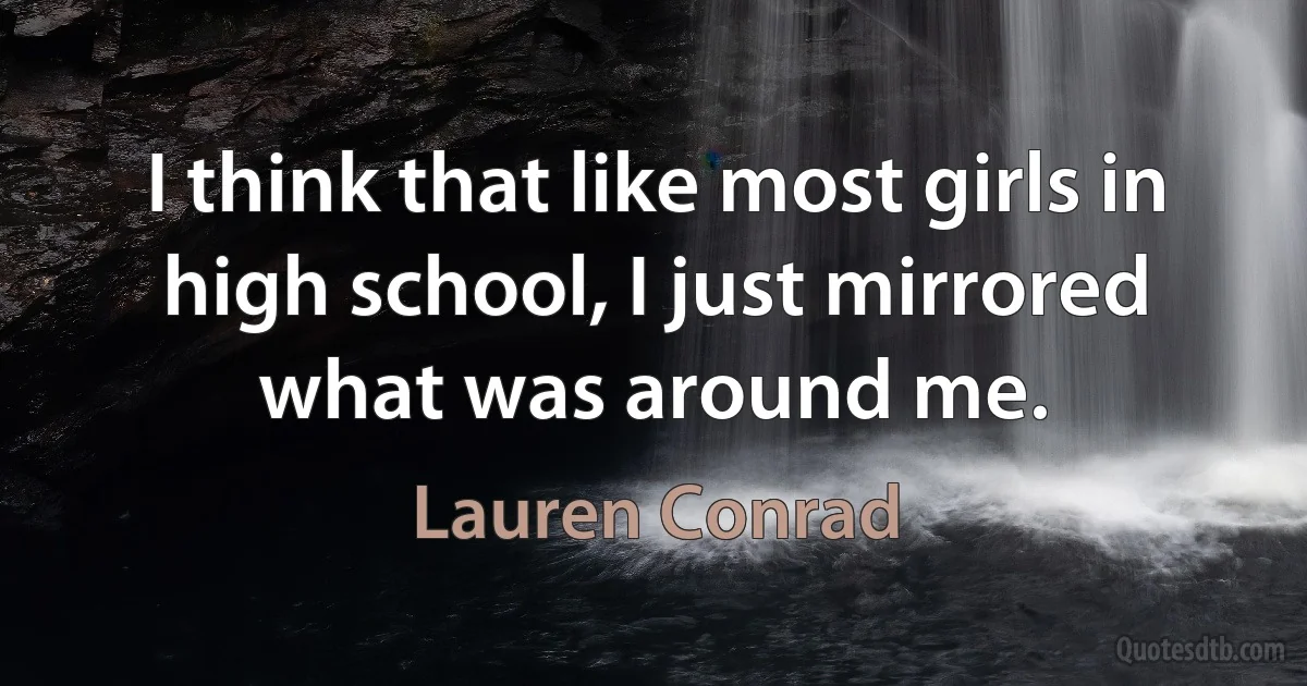 I think that like most girls in high school, I just mirrored what was around me. (Lauren Conrad)