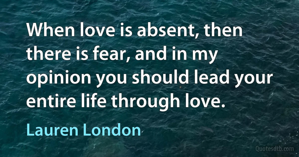 When love is absent, then there is fear, and in my opinion you should lead your entire life through love. (Lauren London)