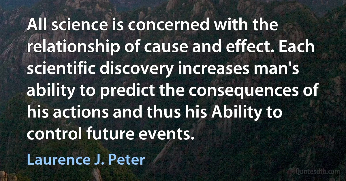 All science is concerned with the relationship of cause and effect. Each scientific discovery increases man's ability to predict the consequences of his actions and thus his Ability to control future events. (Laurence J. Peter)