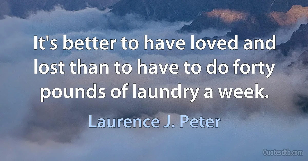 It's better to have loved and lost than to have to do forty pounds of laundry a week. (Laurence J. Peter)