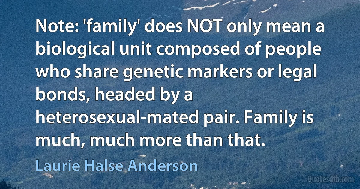 Note: 'family' does NOT only mean a biological unit composed of people who share genetic markers or legal bonds, headed by a heterosexual-mated pair. Family is much, much more than that. (Laurie Halse Anderson)