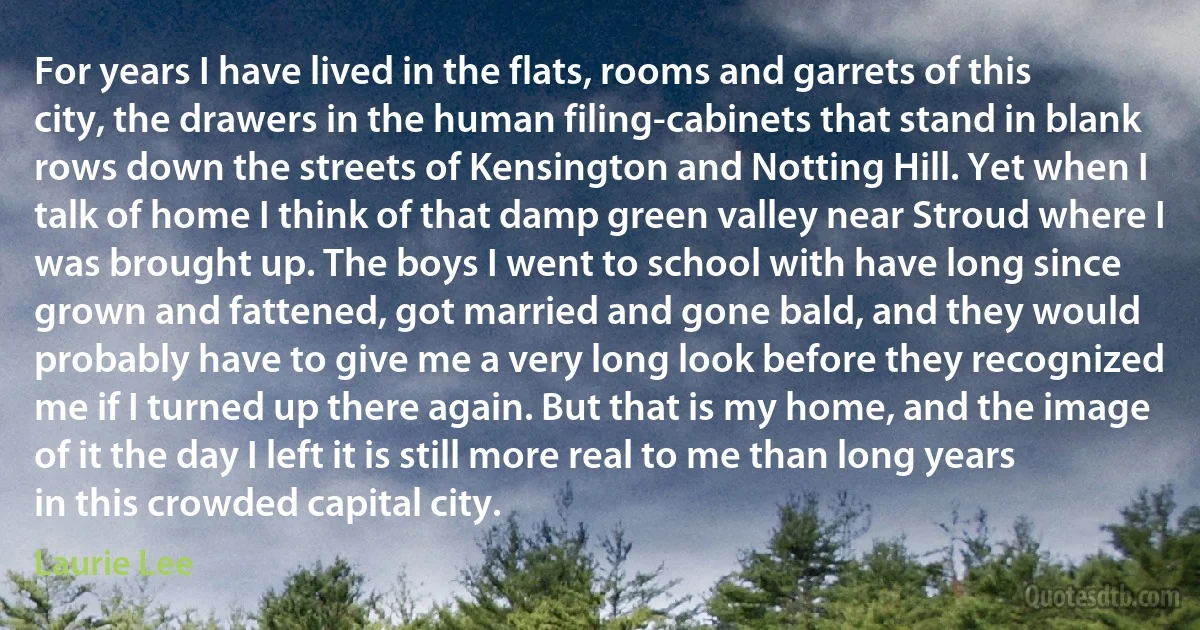 For years I have lived in the flats, rooms and garrets of this city, the drawers in the human filing-cabinets that stand in blank rows down the streets of Kensington and Notting Hill. Yet when I talk of home I think of that damp green valley near Stroud where I was brought up. The boys I went to school with have long since grown and fattened, got married and gone bald, and they would probably have to give me a very long look before they recognized me if I turned up there again. But that is my home, and the image of it the day I left it is still more real to me than long years in this crowded capital city. (Laurie Lee)