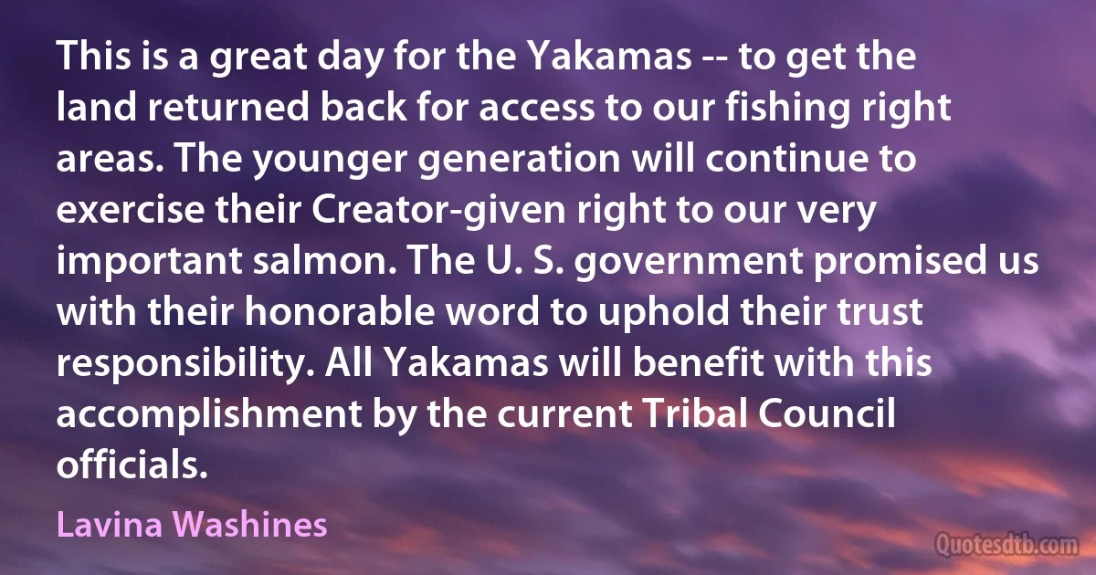 This is a great day for the Yakamas -- to get the land returned back for access to our fishing right areas. The younger generation will continue to exercise their Creator-given right to our very important salmon. The U. S. government promised us with their honorable word to uphold their trust responsibility. All Yakamas will benefit with this accomplishment by the current Tribal Council officials. (Lavina Washines)