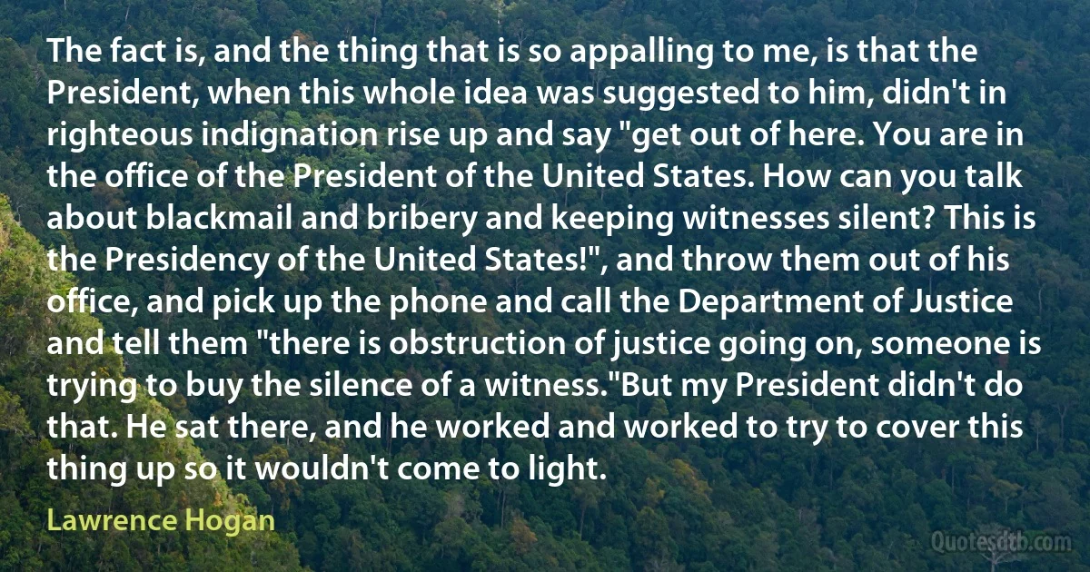 The fact is, and the thing that is so appalling to me, is that the President, when this whole idea was suggested to him, didn't in righteous indignation rise up and say "get out of here. You are in the office of the President of the United States. How can you talk about blackmail and bribery and keeping witnesses silent? This is the Presidency of the United States!", and throw them out of his office, and pick up the phone and call the Department of Justice and tell them "there is obstruction of justice going on, someone is trying to buy the silence of a witness."But my President didn't do that. He sat there, and he worked and worked to try to cover this thing up so it wouldn't come to light. (Lawrence Hogan)