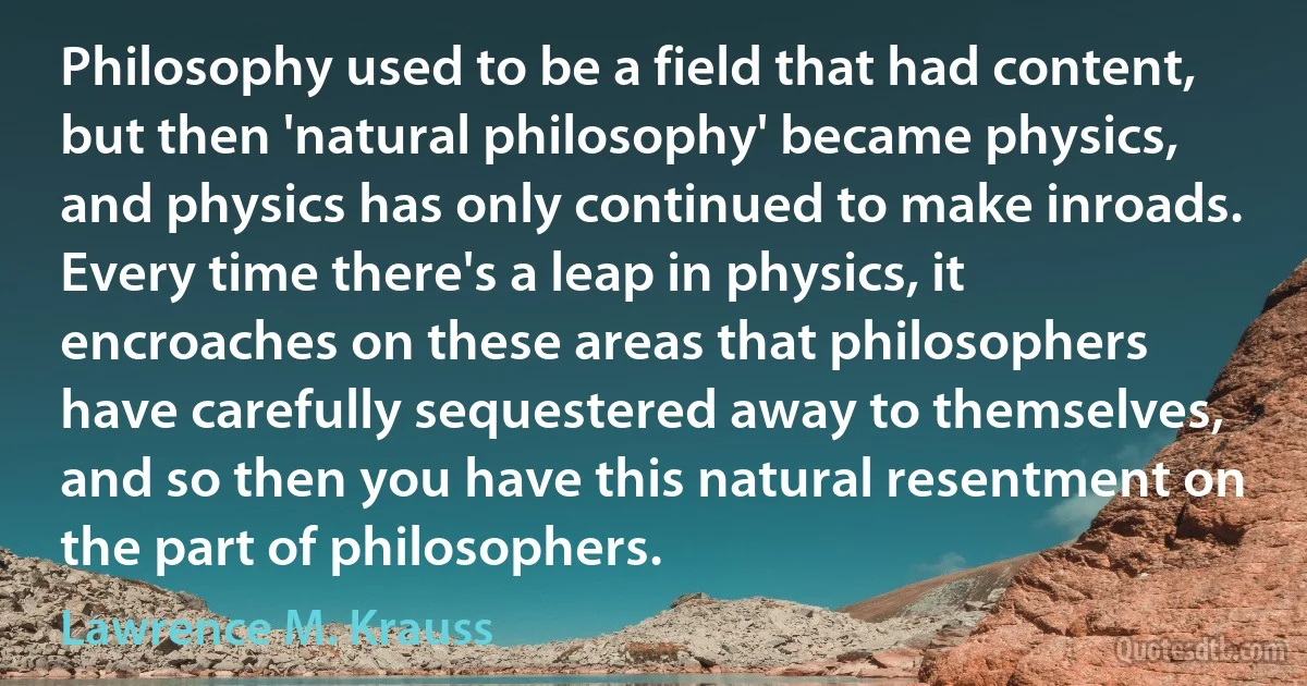 Philosophy used to be a field that had content, but then 'natural philosophy' became physics, and physics has only continued to make inroads. Every time there's a leap in physics, it encroaches on these areas that philosophers have carefully sequestered away to themselves, and so then you have this natural resentment on the part of philosophers. (Lawrence M. Krauss)