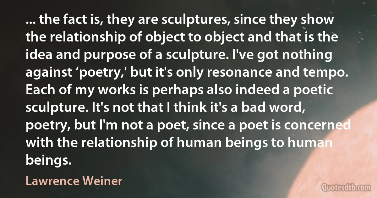 ... the fact is, they are sculptures, since they show the relationship of object to object and that is the idea and purpose of a sculpture. I've got nothing against ‘poetry,' but it's only resonance and tempo. Each of my works is perhaps also indeed a poetic sculpture. It's not that I think it's a bad word, poetry, but I'm not a poet, since a poet is concerned with the relationship of human beings to human beings. (Lawrence Weiner)