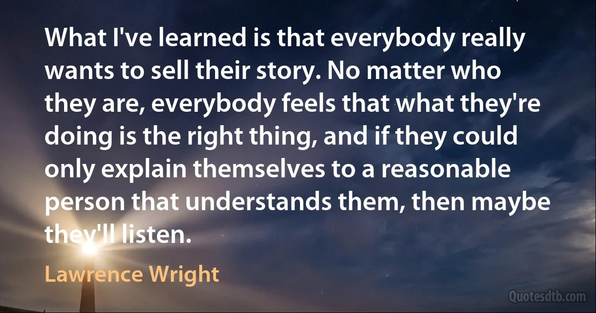 What I've learned is that everybody really wants to sell their story. No matter who they are, everybody feels that what they're doing is the right thing, and if they could only explain themselves to a reasonable person that understands them, then maybe they'll listen. (Lawrence Wright)