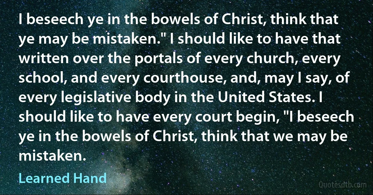 I beseech ye in the bowels of Christ, think that ye may be mistaken." I should like to have that written over the portals of every church, every school, and every courthouse, and, may I say, of every legislative body in the United States. I should like to have every court begin, "I beseech ye in the bowels of Christ, think that we may be mistaken. (Learned Hand)