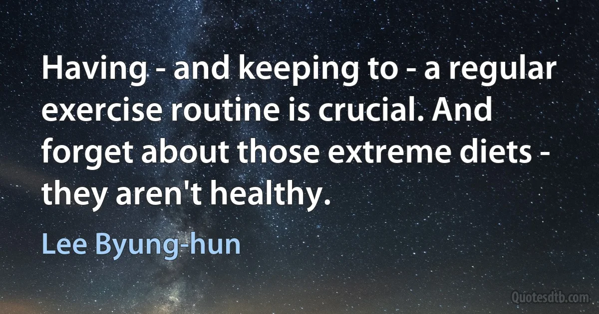 Having - and keeping to - a regular exercise routine is crucial. And forget about those extreme diets - they aren't healthy. (Lee Byung-hun)